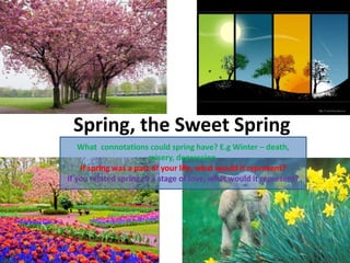Spring, the Sweet Spring
What connotations could spring have? E.g Winter – death,
misery, depression.
If spring was a part of your life, what would it represent?
If you related spring to a stage of love, what would it represent?
 