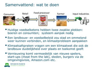 Samenvattend: wat te doen
 Huidige voedselketens hebben twee zwakke plekken:
boeren en consumten; systeem aanpak nodig
 Een landbouw- en voedselbeleid zou stad en ommeland
weer kunnen verbinden, en klimaatprobleem aanpakken
 Klimaatsafspraken vragen om een klimaatwet die ook de
landbouw duidelijkheid over plaats en toekomst geeft
 Vernieuwing komt vermoedelijk van nieuwe spelers,
start-ups (meat from the lab), steden, burgers via de
omgevingsvisie, Amazon.com etc.
Input industriesFarmerFood processor
Consumer Retail
 