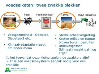 Voedselketen: twee zwakke plekken
Input industriesFarmerFood processorConsumer Retail
• Voksgezondheid– Obesitas,
Diabetes-2 etc.
• Klimaat-adaptatie vraagt
om ander menu
• Sterke schaalvergroting
• Kosten milieu en natuur
blijven buiten besluiten
• Broeikasgassen
(klimaat) maakt dat nog
erger
Is het toeval dat deze kleine spelers de zwakkere zijn?
> Er is een voedsel-systeem aanpak nodig voor een
transitie
 