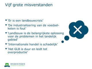 Vijf grote misverstanden
 ‘Er is een landbouwcrisis’
 ’De industrialisering van de voedsel-
keten is fout’
 ‘Landbouw is de belangrijkste oplossing
voor de problemen in het landelijk
gebied’
 ‘Internationale handel is schadelijk’
 ‘Het GLB is duur en leidt tot
overproductie’
 
