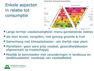 Enkele aspecten
in relatie tot
consumptie
 Lange termijn voedselveiligheid: menu-gerelateerde ziektes
 We eten teveel, verspillen, niet genoeg groente & fruit
 Samenhang met klimaatsdossier: van dierlijk naar plant.
 Marktfalen: geen ware prijs voedsel, gezondheidskosten
afgewenteld op maatschappij
 Moeilijk te beinvloeden met veranderingen in landbouw en
landbouwbeleid: noodzaak van voedselbeleid
 