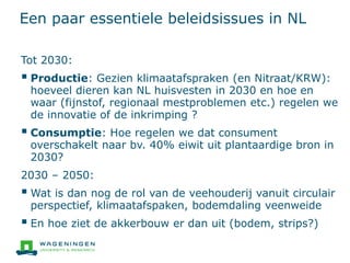 Een paar essentiele beleidsissues in NL
Tot 2030:
 Productie: Gezien klimaatafspraken (en Nitraat/KRW):
hoeveel dieren kan NL huisvesten in 2030 en hoe en
waar (fijnstof, regionaal mestproblemen etc.) regelen we
de innovatie of de inkrimping ?
 Consumptie: Hoe regelen we dat consument
overschakelt naar bv. 40% eiwit uit plantaardige bron in
2030?
2030 – 2050:
 Wat is dan nog de rol van de veehouderij vanuit circulair
perspectief, klimaatafspaken, bodemdaling veenweide
 En hoe ziet de akkerbouw er dan uit (bodem, strips?)
 