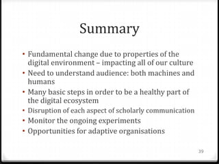 Summary
• Fundamental change due to properties of the
  digital environment – impacting all of our culture
• Need to understand audience: both machines and
  humans
• Many basic steps in order to be a healthy part of
  the digital ecosystem
• Disruption of each aspect of scholarly communication
• Monitor the ongoing experiments
• Opportunities for adaptive organisations

                                                         39
 
