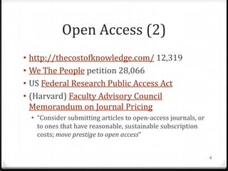 Open Access (2)
• http://thecostofknowledge.com/ 12,319
• We The People petition 28,066
• US Federal Research Public Access Act
• (Harvard) Faculty Advisory Council
  Memorandum on Journal Pricing
  • “Consider submitting articles to open-access journals, or
    to ones that have reasonable, sustainable subscription
    costs; move prestige to open access”


                                                                4
 