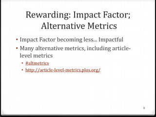 Rewarding: Impact Factor;
       Alternative Metrics
• Impact Factor becoming less... Impactful
• Many alternative metrics, including article-
  level metrics
  • #altmetrics
  • http://article-level-metrics.plos.org/




                                                 8
 
