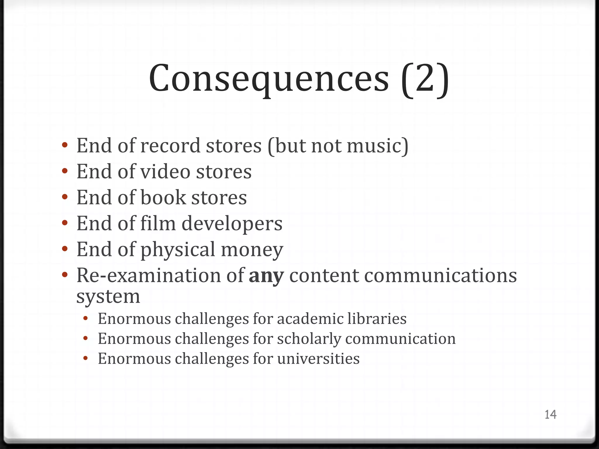 Consequences (2)
•   End of record stores (but not music)
•   End of video stores
•   End of book stores
•   End of film developers
•   End of physical money
•   Re-examination of any content communications
    system
    • Enormous challenges for academic libraries
    • Enormous challenges for scholarly communication
    • Enormous challenges for universities


                                                        14
 