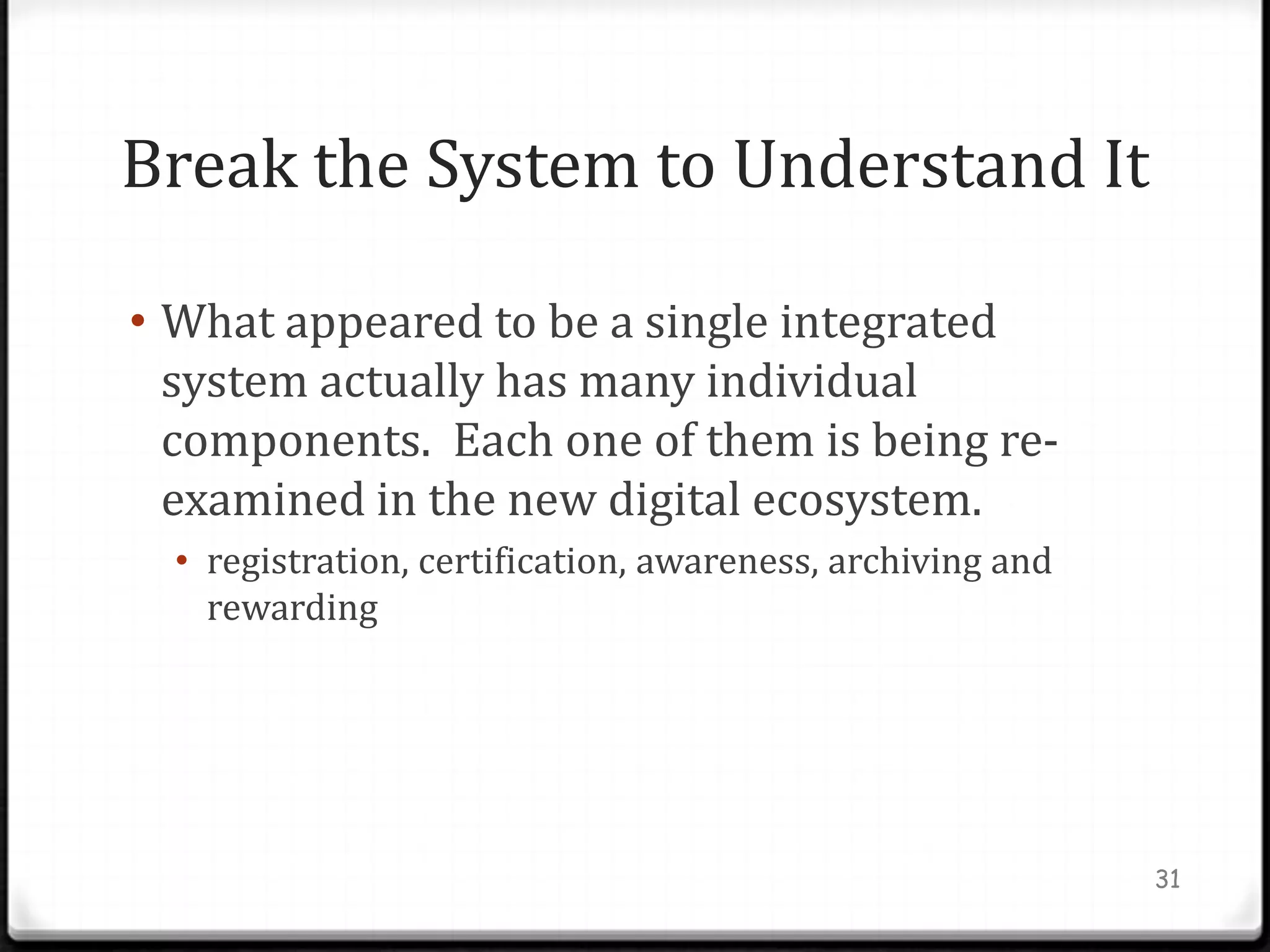 Break the System to Understand It

• What appeared to be a single integrated
  system actually has many individual
  components. Each one of them is being re-
  examined in the new digital ecosystem.
  • registration, certification, awareness, archiving and
    rewarding




                                                            31
 