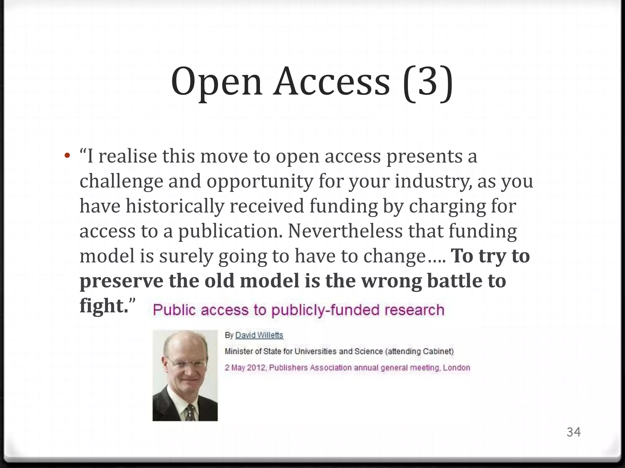 Open Access (3)
• “I realise this move to open access presents a
  challenge and opportunity for your industry, as you
  have historically received funding by charging for
  access to a publication. Nevertheless that funding
  model is surely going to have to change…. To try to
  preserve the old model is the wrong battle to
  fight.”




                                                        34
 