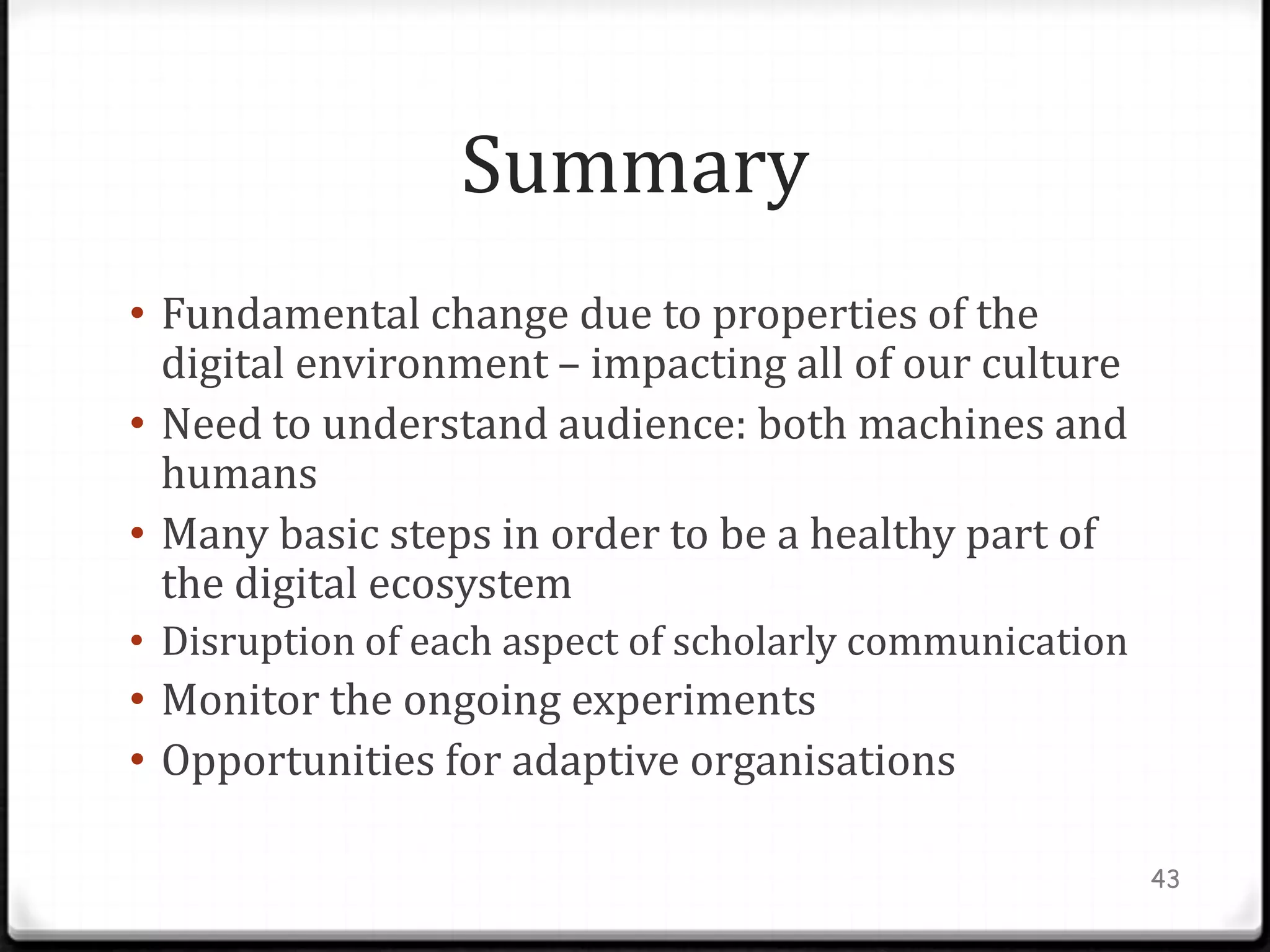 Summary
• Fundamental change due to properties of the
  digital environment – impacting all of our culture
• Need to understand audience: both machines and
  humans
• Many basic steps in order to be a healthy part of
  the digital ecosystem
• Disruption of each aspect of scholarly communication
• Monitor the ongoing experiments
• Opportunities for adaptive organisations

                                                         43
 