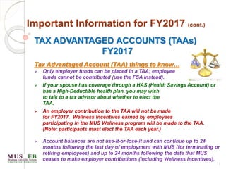 TAX ADVANTAGED ACCOUNTS (TAAs)
FY2017
Tax Advantaged Account (TAA) things to know…
 Only employer funds can be placed in a TAA; employee
funds cannot be contributed (use the FSA instead).
 If your spouse has coverage through a HAS (Health Savings Account) or
has a High-Deductible health plan, you may wish
to talk to a tax advisor about whether to elect the
TAA.
 An employer contribution to the TAA will not be made
for FY2017. Wellness Incentives earned by employees
participating in the MUS Wellness program will be made to the TAA.
(Note: participants must elect the TAA each year.)
 Account balances are not use-it-or-lose-it and can continue up to 24
months following the last day of employment with MUS (for terminating or
retiring employees) and up to 24 months following the date that MUS
ceases to make employer contributions (including Wellness Incentives).
11
Important Information for FY2017 (cont.)
 