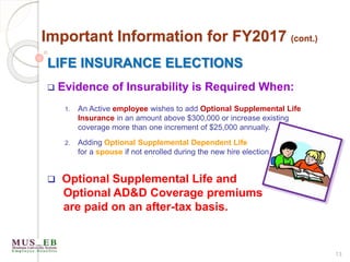 13
Important Information for FY2017 (cont.)
LIFE INSURANCE ELECTIONS
 Evidence of Insurability is Required When:
1. An Active employee wishes to add Optional Supplemental Life
Insurance in an amount above $300,000 or increase existing
coverage more than one increment of $25,000 annually.
2. Adding Optional Supplemental Dependent Life
for a spouse if not enrolled during the new hire election.
 Optional Supplemental Life and
Optional AD&D Coverage premiums
are paid on an after-tax basis.
 