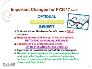 14
Important Changes for FY2017 (cont.)
OPTIONAL
VISION HARDWARE
BENEFIT
 Optional Vision Hardware Benefit covers ONLY
hardware.
 Eyeglass frames and lenses, in lieu of contacts.
UP TO $300 ANNUAL ALLOWANCE.
 Contacts, in lieu of frames and lenses.
UP TO $150 ANNUAL ALLOWANCE
 Eye Exam is provided as part of the medical plan.
 No need to use a network for purchasing hardware
– simply select a place to purchase the frames,
lenses, or contacts and then submit claims to Blue
Cross and Blue Shield.
 