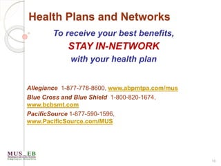 Health Plans and Networks
16
To receive your best benefits,
STAY IN-NETWORK
with your health plan
Allegiance 1-877-778-8600, www.abpmtpa.com/mus
Blue Cross and Blue Shield 1-800-820-1674,
www.bcbsmt.com
PacificSource 1-877-590-1596,
www.PacificSource.com/MUS
 