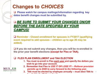 Changes to CHOICES
 Please watch for campus mailings/information regarding key
dates benefit changes must be submitted by.

 Reminder - Closed enrollment for spouses in FY2017 (qualifying
event required to add spouses – children up to age 26 may be
added).
 If you do not submit any changes, then you will be re-enrolled in
the prior year benefit elections (except for Flex or TAA).
 FLEX PLAN ENROLLMENT and TAA ELECTION
1. You must re-enroll in Flex each year and specify the dollars you
wish to go into your account.
2. Remember that Flex is USE IT OR LOSE IT! – Rollover provision
permits up to $500 to carry forward to the following year.
3. TAA must be elected by employee annually – must elect TAA to 17
 