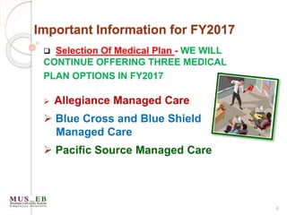 6
Important Information for FY2017
 Selection Of Medical Plan - WE WILL
CONTINUE OFFERING THREE MEDICAL
PLAN OPTIONS IN FY2017
 Allegiance Managed Care
 Blue Cross and Blue Shield
Managed Care
 Pacific Source Managed Care
 
