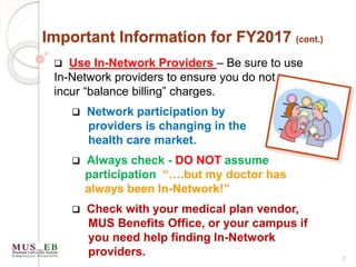 7
Important Information for FY2017 (cont.)
 Use In-Network Providers – Be sure to use
In-Network providers to ensure you do not
incur “balance billing” charges.
 Network participation by
providers is changing in the
health care market.
 Always check - DO NOT assume
participation “….but my doctor has
always been In-Network!”
 Check with your medical plan vendor,
MUS Benefits Office, or your campus if
you need help finding In-Network
providers.
 