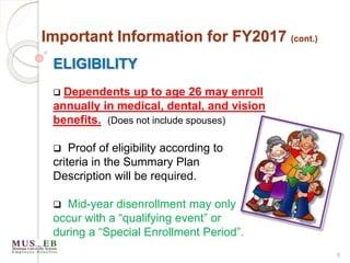 8
Important Information for FY2017 (cont.)
ELIGIBILITY
 Dependents up to age 26 may enroll
annually in medical, dental, and vision
benefits. (Does not include spouses)
 Proof of eligibility according to
criteria in the Summary Plan
Description will be required.
 Mid-year disenrollment may only
occur with a “qualifying event” or
during a “Special Enrollment Period”.
 