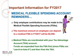 MEDICAL FLEXIBLE SPENDING ACCOUNT
REMINDERS…
 Only employee contributions may be made to the
Medical Flexible Spending Accounts (FSAs).
 The maximum amount an employee can deposit
to a medical FSA in FY2017 will be $2,550.
 Medical FSAs are coordinated with your Tax Advantage
Account (TAA) account.
Funds are expended from the FSA first (since FSAs are
“use-it-or-lose-it”) and then from the TAA.
9
Important Information for FY2017
 