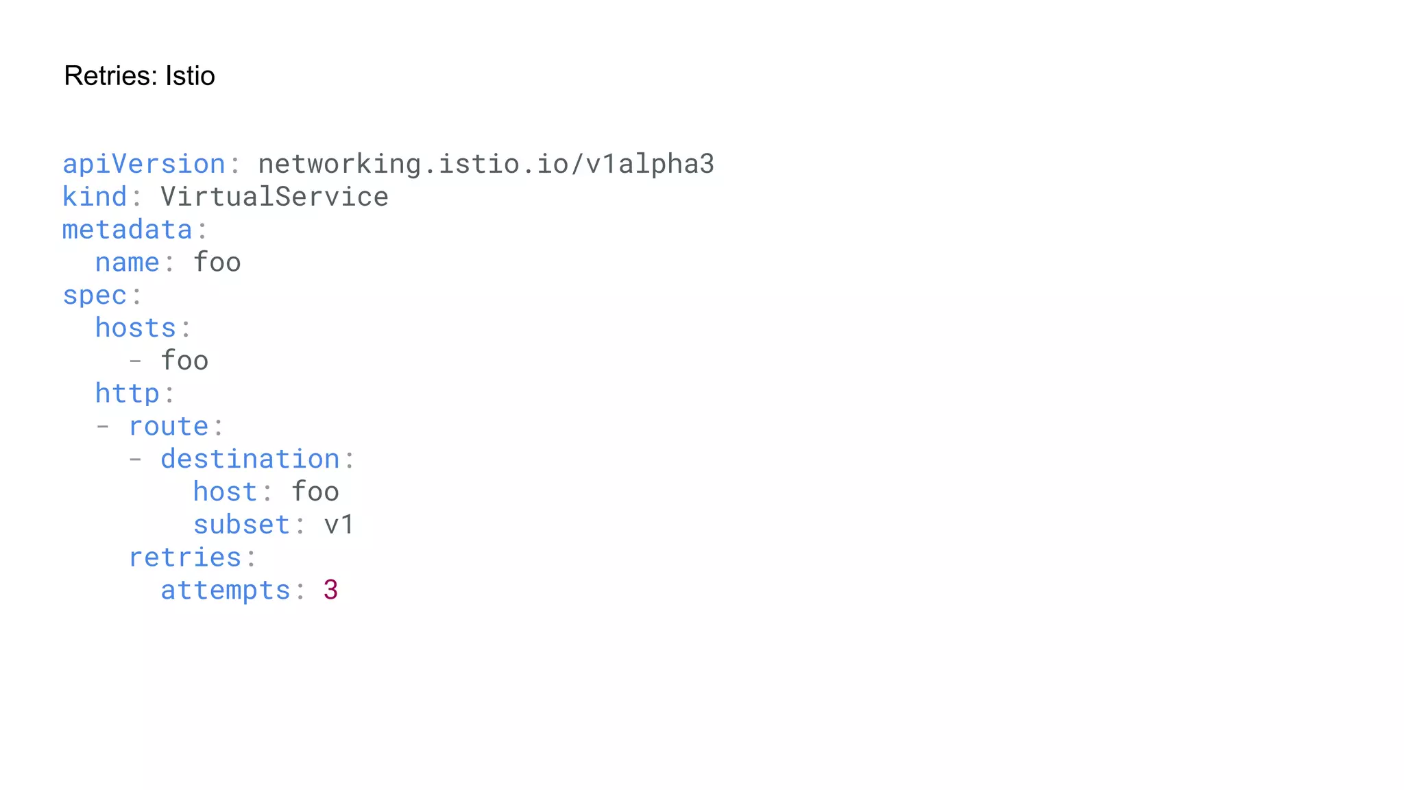 Retries: Istio
apiVersion: networking.istio.io/v1alpha3
kind: VirtualService
metadata:
name: foo
spec:
hosts:
- foo
http:
- route:
- destination:
host: foo
subset: v1
retries:
attempts: 3
 