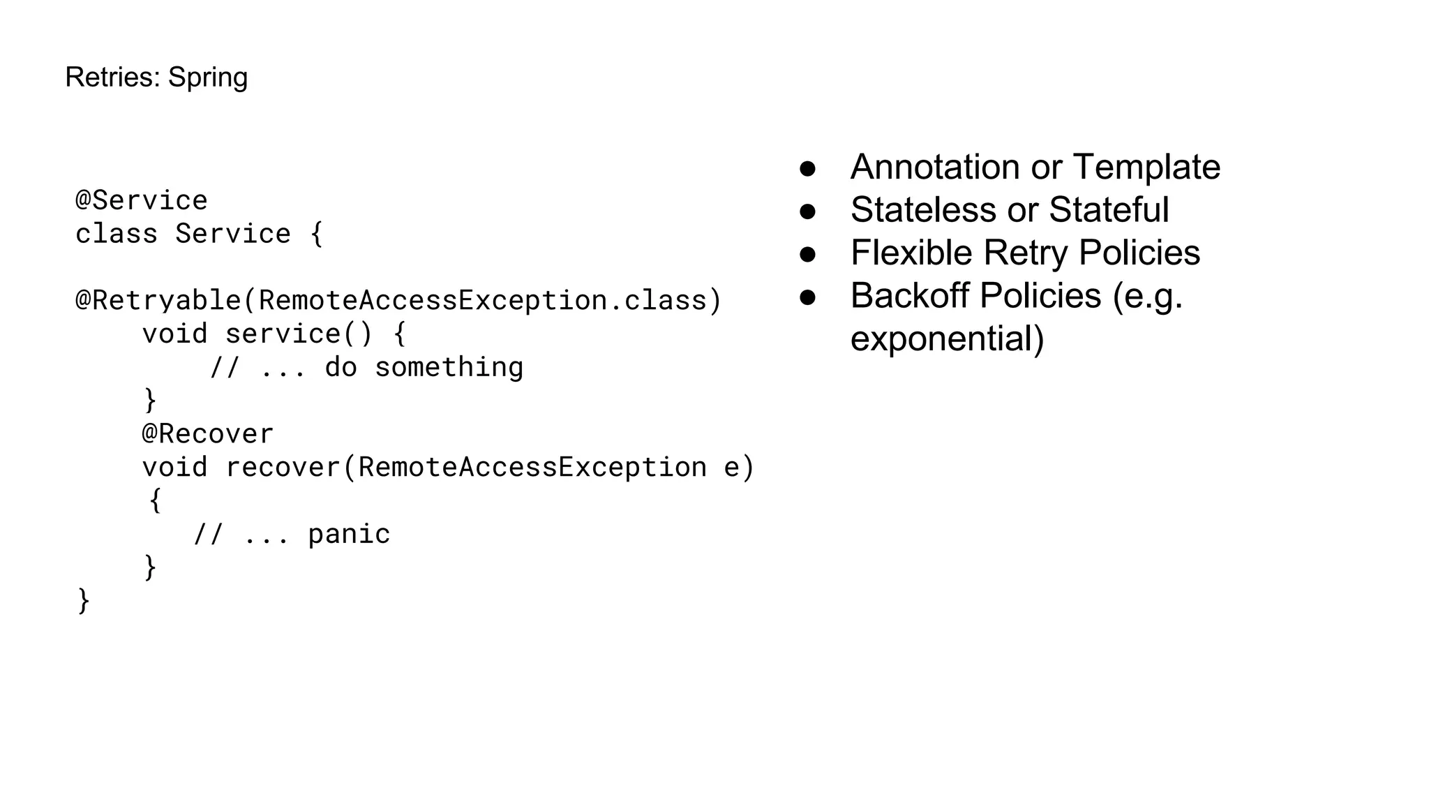 Retries: Spring
@Service
class Service {
@Retryable(RemoteAccessException.class)
void service() {
// ... do something
}
@Recover
void recover(RemoteAccessException e)
{
// ... panic
}
}
● Annotation or Template
● Stateless or Stateful
● Flexible Retry Policies
● Backoff Policies (e.g.
exponential)
 