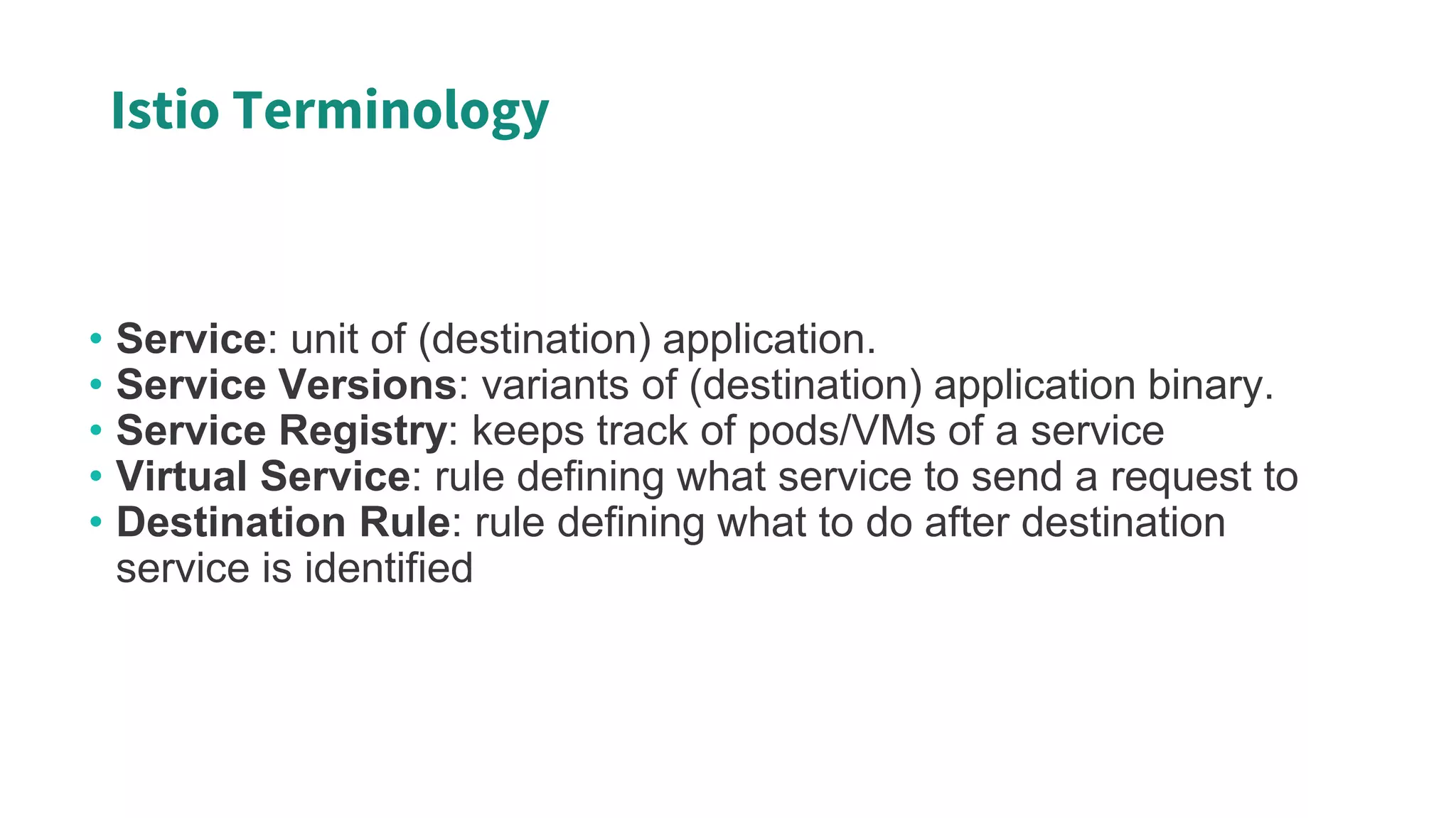 Istio Terminology
• Service: unit of (destination) application.
• Service Versions: variants of (destination) application binary.
• Service Registry: keeps track of pods/VMs of a service
• Virtual Service: rule defining what service to send a request to
• Destination Rule: rule defining what to do after destination
service is identified
 