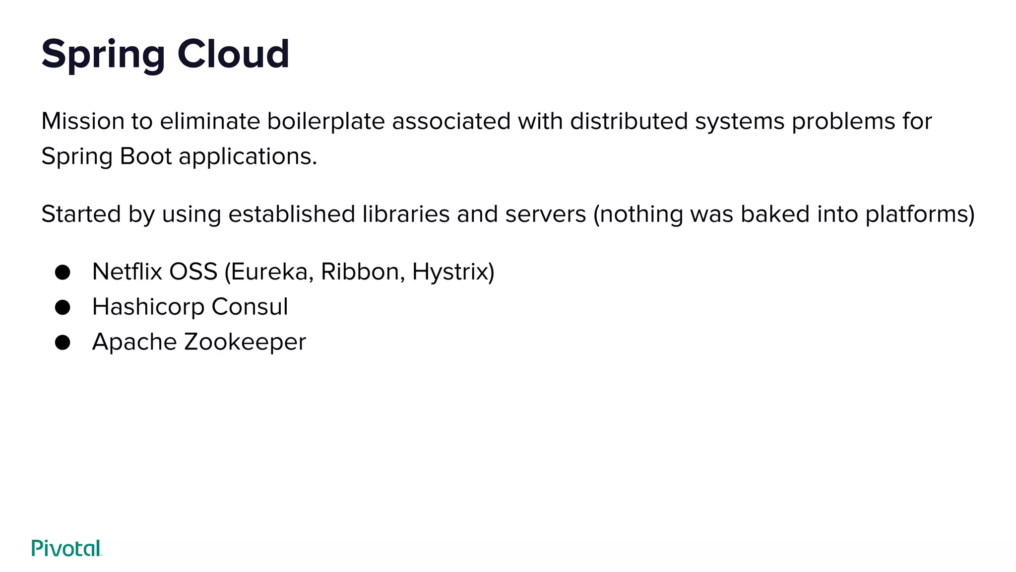 Spring Cloud
Mission to eliminate boilerplate associated with distributed systems problems for
Spring Boot applications.
Started by using established libraries and servers (nothing was baked into platforms)
● Netflix OSS (Eureka, Ribbon, Hystrix)
● Hashicorp Consul
● Apache Zookeeper
 