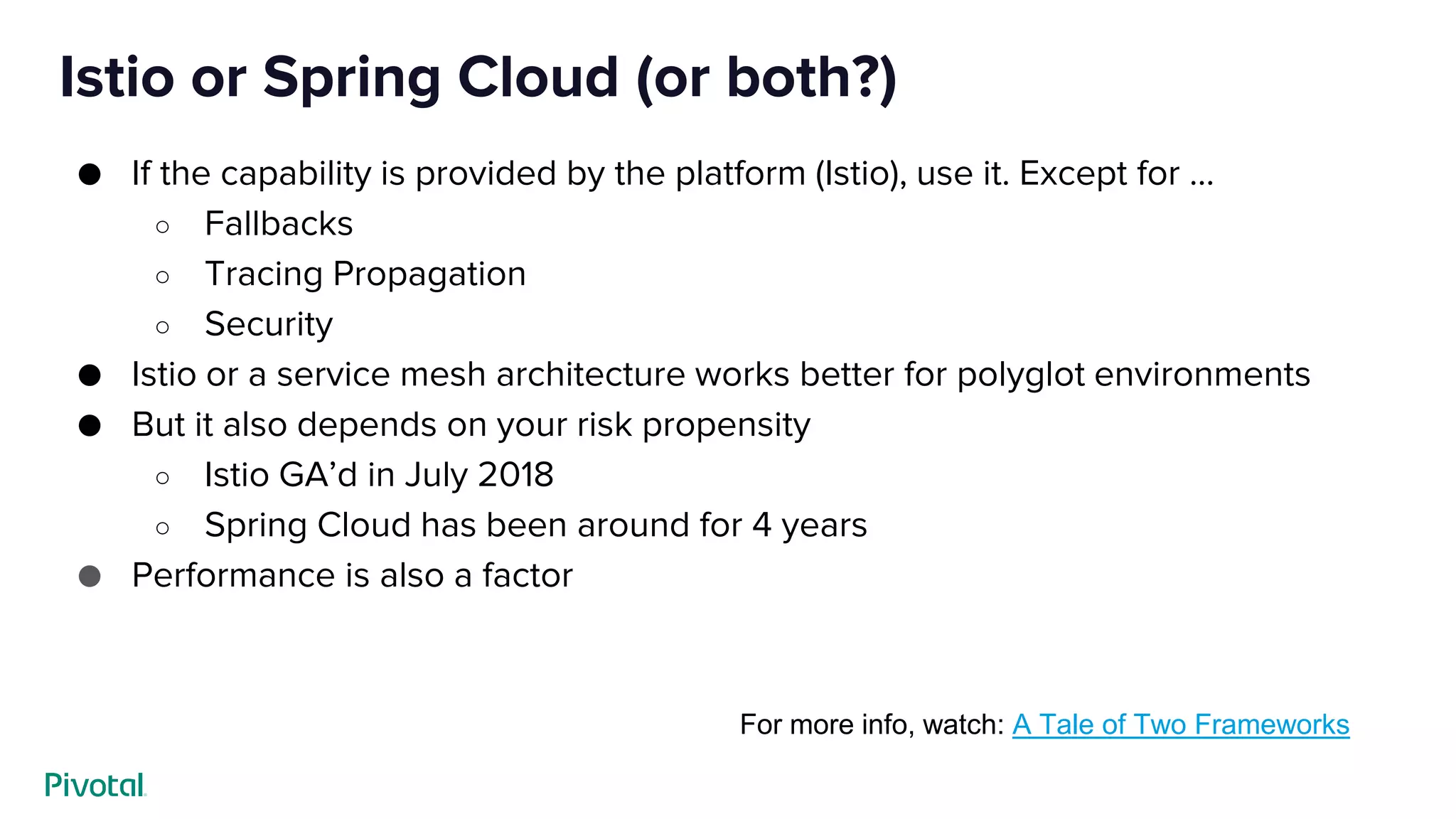 Istio or Spring Cloud (or both?)
● If the capability is provided by the platform (Istio), use it. Except for …
○ Fallbacks
○ Tracing Propagation
○ Security
● Istio or a service mesh architecture works better for polyglot environments
● But it also depends on your risk propensity
○ Istio GA’d in July 2018
○ Spring Cloud has been around for 4 years
● Performance is also a factor
For more info, watch: A Tale of Two Frameworks
 