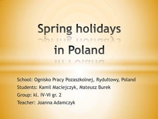 Spring holidaysin Poland School: Ognisko Pracy Pozaszkolnej, Rydułtowy, Poland Students: Kamil Maciejczyk, Mateusz Burek  Group: kl. IV-VI gr. 2 Teacher: Joanna Adamczyk 