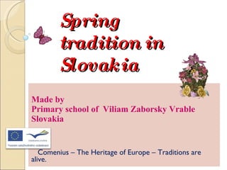 Spring tradition in Slovakia Made by  Primary school of  Viliam Zaborsky Vrable  Slovakia Comenius – The Heritage of Europe – Traditions are alive.  