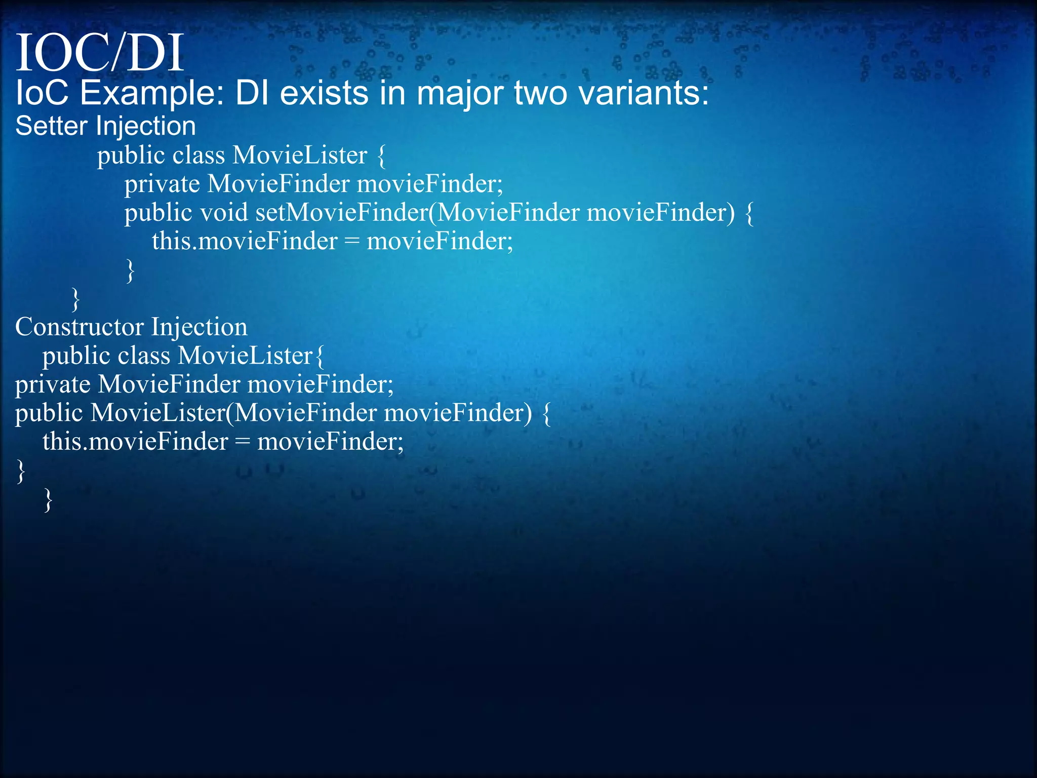 IOC/DI IoC Example: DI exists in major two variants: Setter Injection              public class MovieLister {                 private MovieFinder movieFinder;                  public void setMovieFinder(MovieFinder movieFinder) {                     this.movieFinder = movieFinder;                 }         } Constructor Injection       public class MovieLister{ private MovieFinder movieFinder; public MovieLister(MovieFinder movieFinder) {     this.movieFinder = movieFinder; }       } 