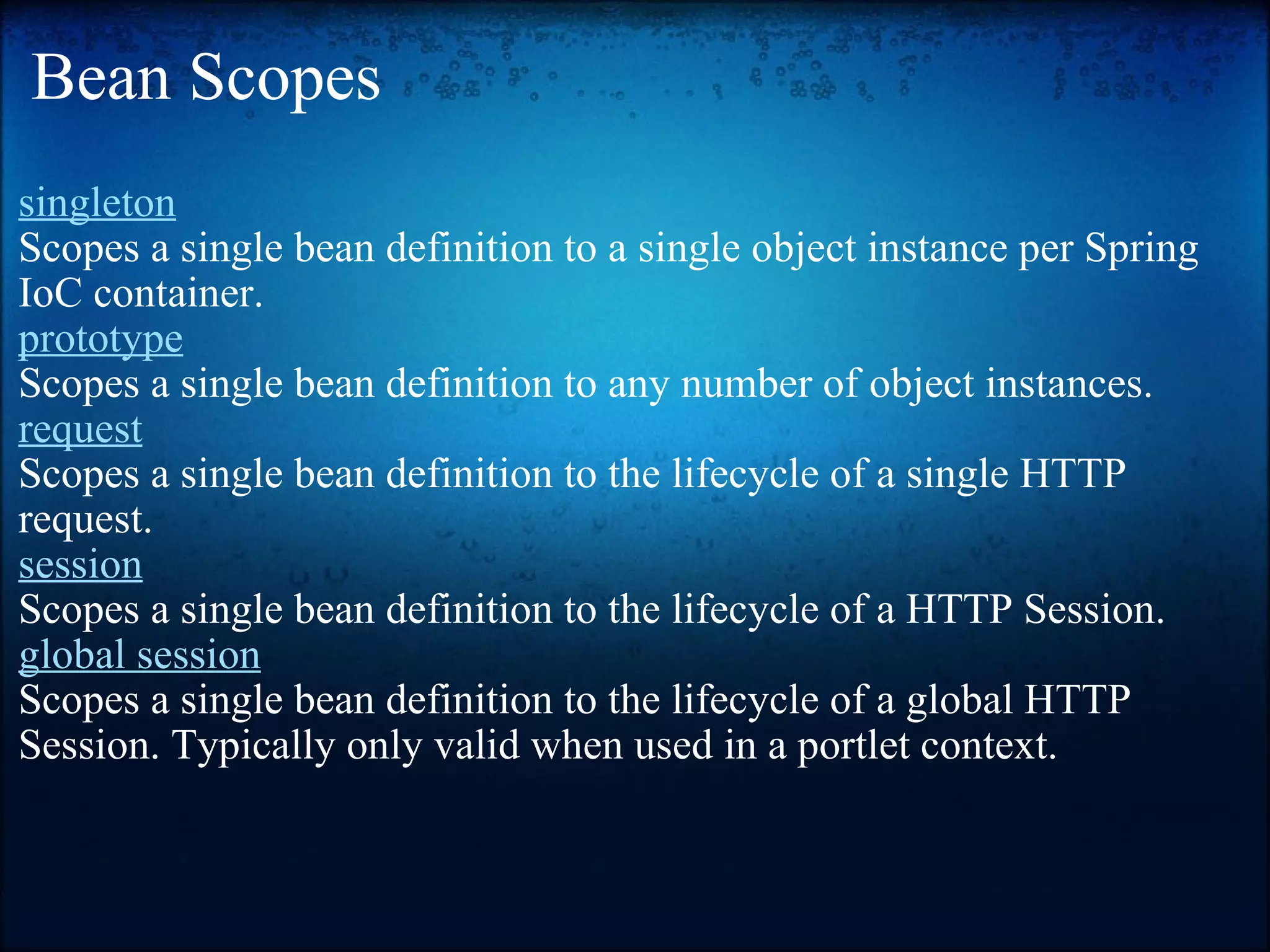 Bean Scopes  singleton   Scopes a single bean definition to a single object instance per Spring IoC container. prototype   Scopes a single bean definition to any number of object instances. request   Scopes a single bean definition to the lifecycle of a single HTTP request.  session   Scopes a single bean definition to the lifecycle of a HTTP Session.  global session   Scopes a single bean definition to the lifecycle of a global HTTP Session. Typically only valid when used in a portlet context.  