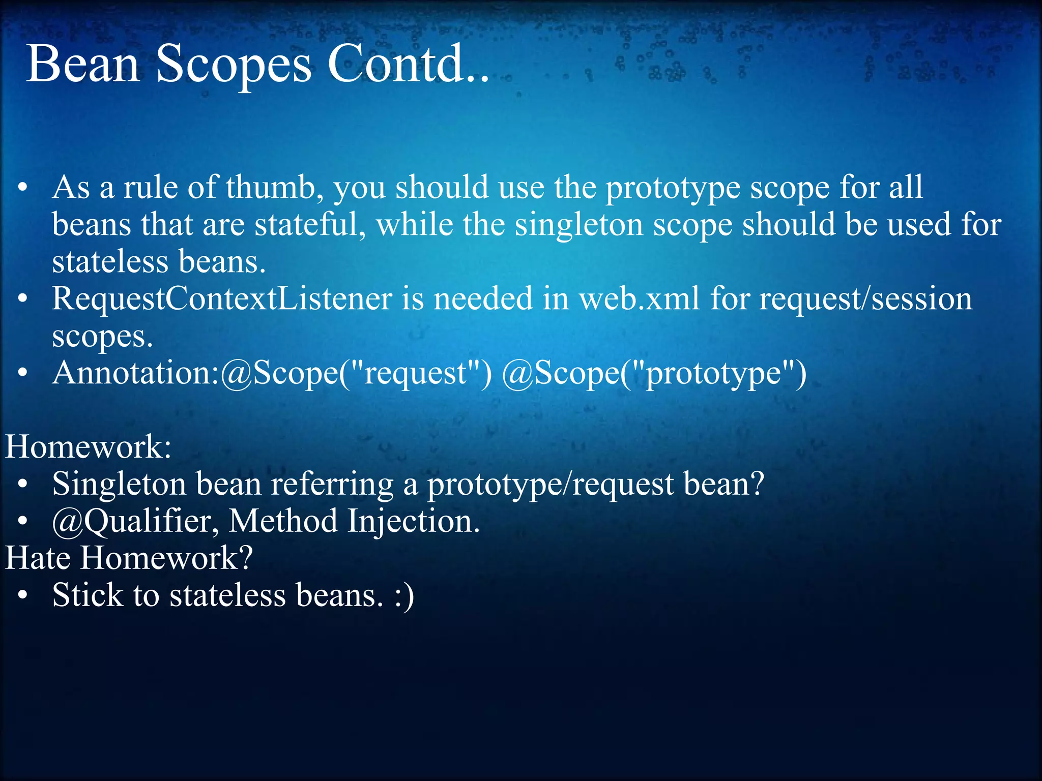 Bean Scopes Contd.. As a rule of thumb, you should use the prototype scope for all beans that are stateful, while the singleton scope should be used for stateless beans. RequestContextListener is needed in web.xml for request/session scopes. Annotation:@Scope(&quot;request&quot;) @Scope(&quot;prototype&quot;)   Homework:  Singleton bean referring a prototype/request bean? @Qualifier, Method Injection.  Hate Homework? Stick to stateless beans. :)  