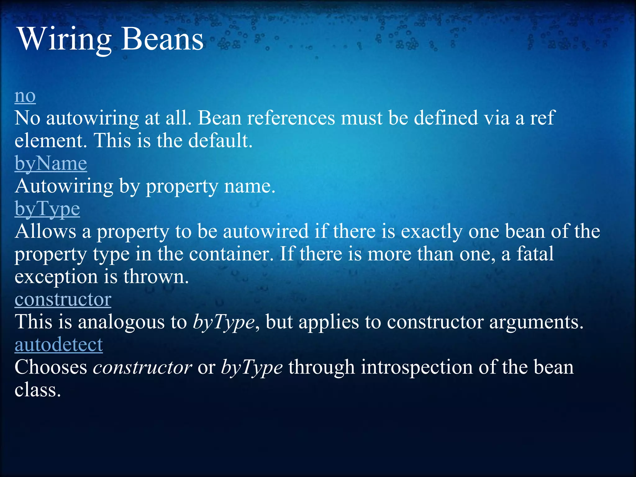 Wiring Beans no No autowiring at all. Bean references must be defined via a ref element. This is the default. byName Autowiring by property name.  byType Allows a property to be autowired if there is exactly one bean of the property type in the container. If there is more than one, a fatal exception is thrown. constructor This is analogous to  byType , but applies to constructor arguments. autodetect Chooses  constructor  or  byType  through introspection of the bean class.  