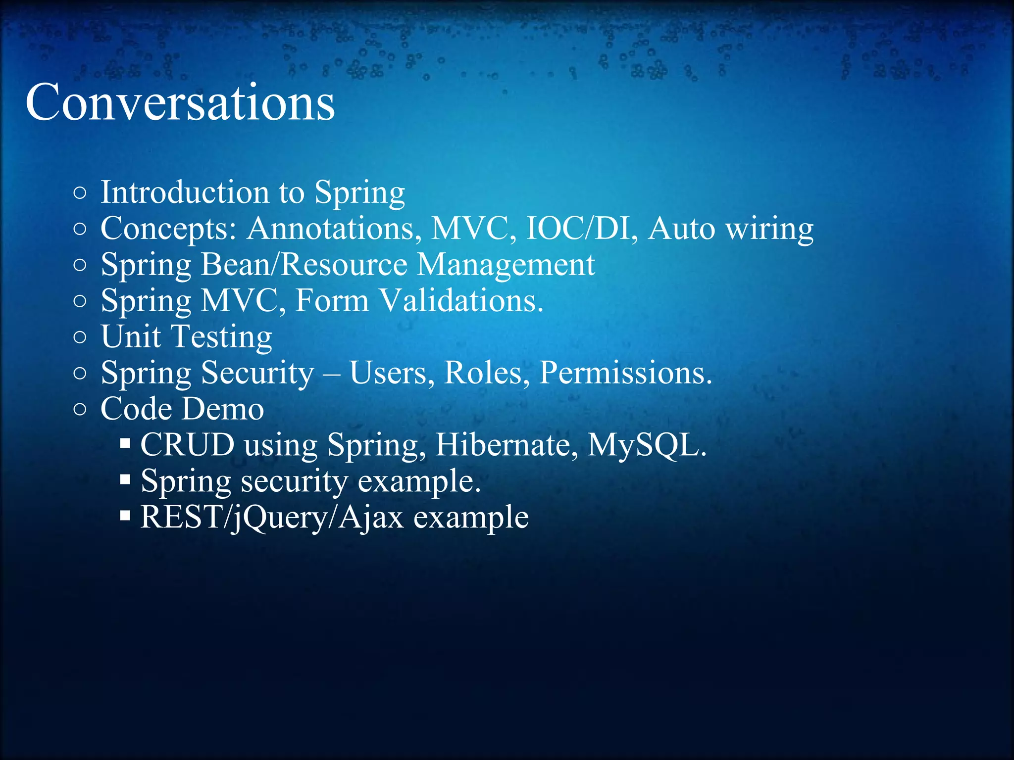 Conversations Introduction to Spring  Concepts: Annotations, MVC, IOC/DI, Auto wiring Spring Bean/Resource Management Spring MVC, Form Validations. Unit Testing  Spring Security – Users, Roles, Permissions.  Code Demo  CRUD using Spring, Hibernate, MySQL. Spring security example. REST/jQuery/Ajax example 