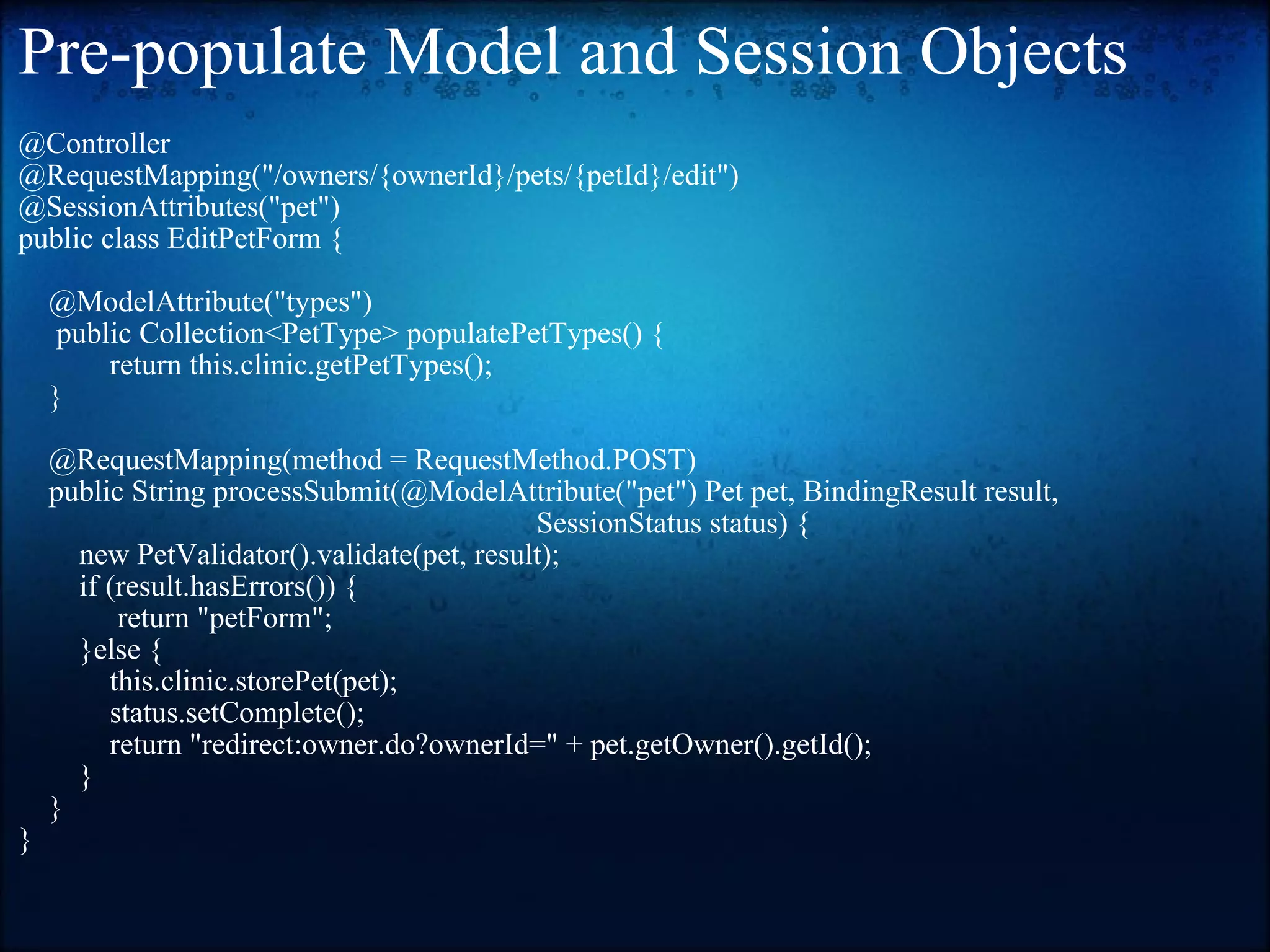 Pre-populate Model and Session Objects @Controller  @RequestMapping(&quot;/owners/{ownerId}/pets/{petId}/edit&quot;)  @SessionAttributes(&quot;pet&quot;)  public class EditPetForm {            @ModelAttribute(&quot;types&quot;)        public Collection<PetType> populatePetTypes() {              return this.clinic.getPetTypes();       }         @RequestMapping(method = RequestMethod.POST)       public String processSubmit(@ModelAttribute(&quot;pet&quot;) Pet pet, BindingResult result,                                                                       SessionStatus status) {          new PetValidator().validate(pet, result);           if (result.hasErrors()) {                return &quot;petForm&quot;;           }else {               this.clinic.storePet(pet);               status.setComplete();               return &quot;redirect:owner.do?ownerId=&quot; + pet.getOwner().getId();           }       }  } 