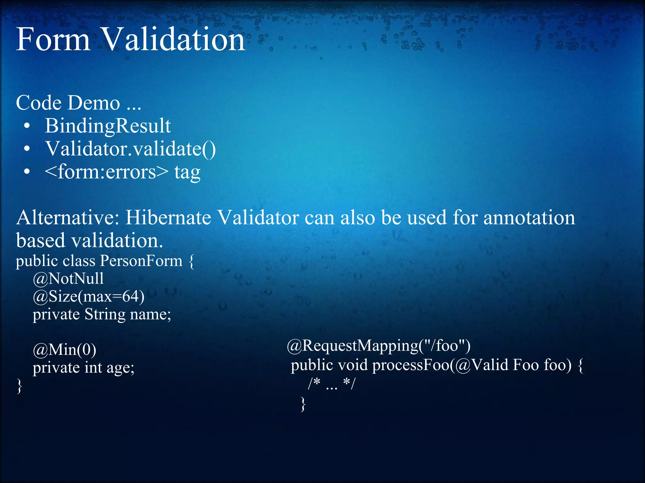 Form Validation Code Demo ... BindingResult Validator.validate() <form:errors> tag    Alternative: Hibernate Validator can also be used for annotation based validation.   public class PersonForm {       @NotNull       @Size(max=64)       private String name;         @Min(0)       private int age;  } @RequestMapping(&quot;/foo&quot;)    public void processFoo(@Valid Foo foo) {       /* ... */      } 