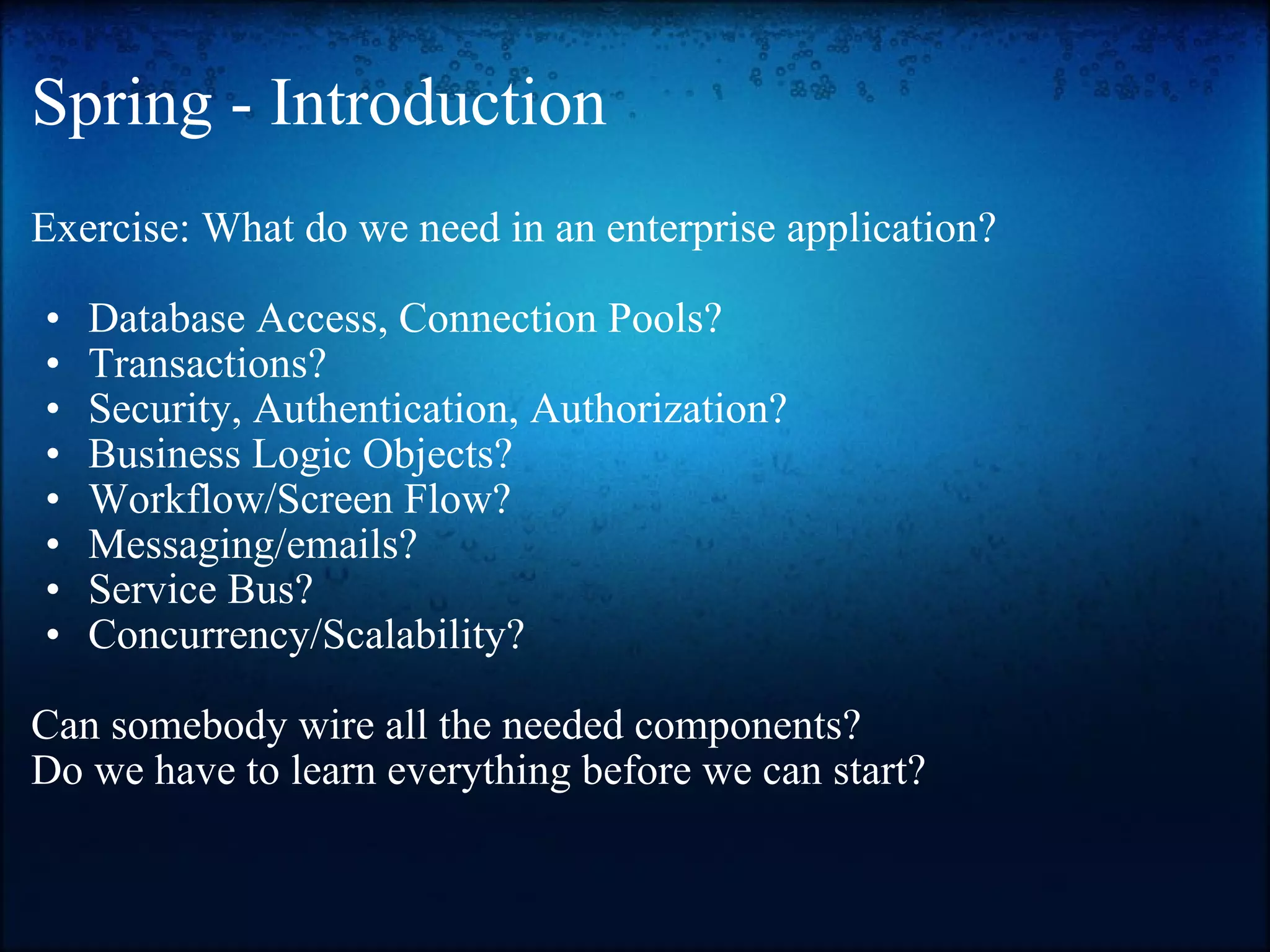 Spring - Introduction Exercise: What do we need in an enterprise application?   Database Access, Connection Pools?  Transactions?  Security, Authentication, Authorization? Business Logic Objects? Workflow/Screen Flow? Messaging/emails? Service Bus? Concurrency/Scalability?  Can somebody wire all the needed components? Do we have to learn everything before we can start? 