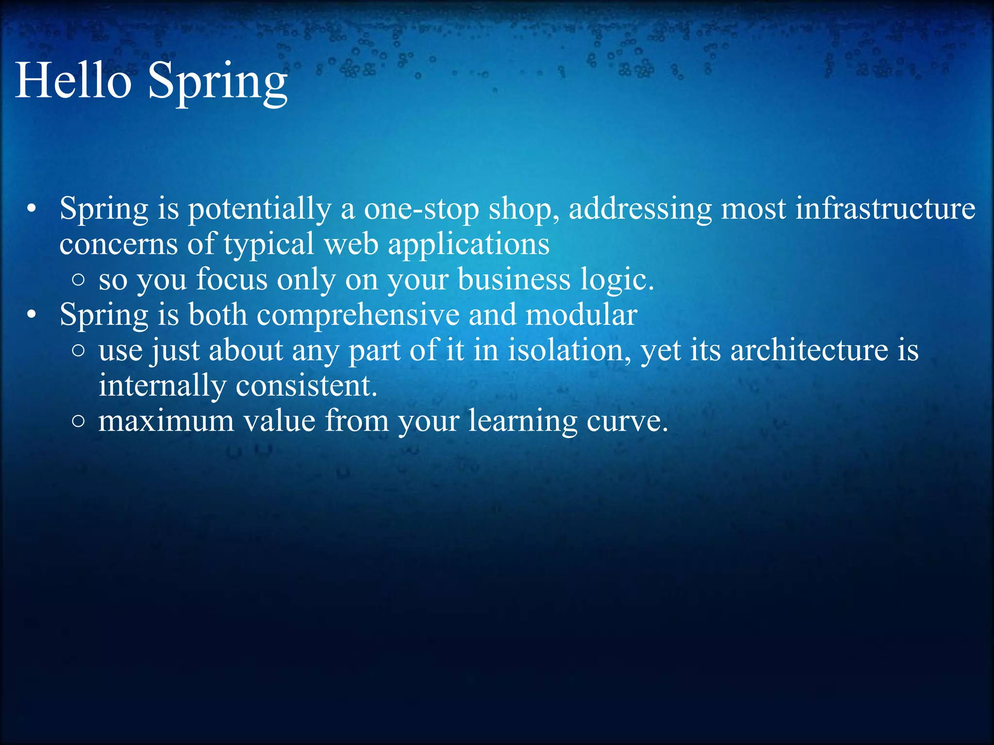 Hello Spring Spring is potentially a one-stop shop, addressing most infrastructure concerns of typical web applications so you focus only on your business logic. Spring is both comprehensive and modular use just about any part of it in isolation, yet its architecture is internally consistent. maximum value from your learning curve. 