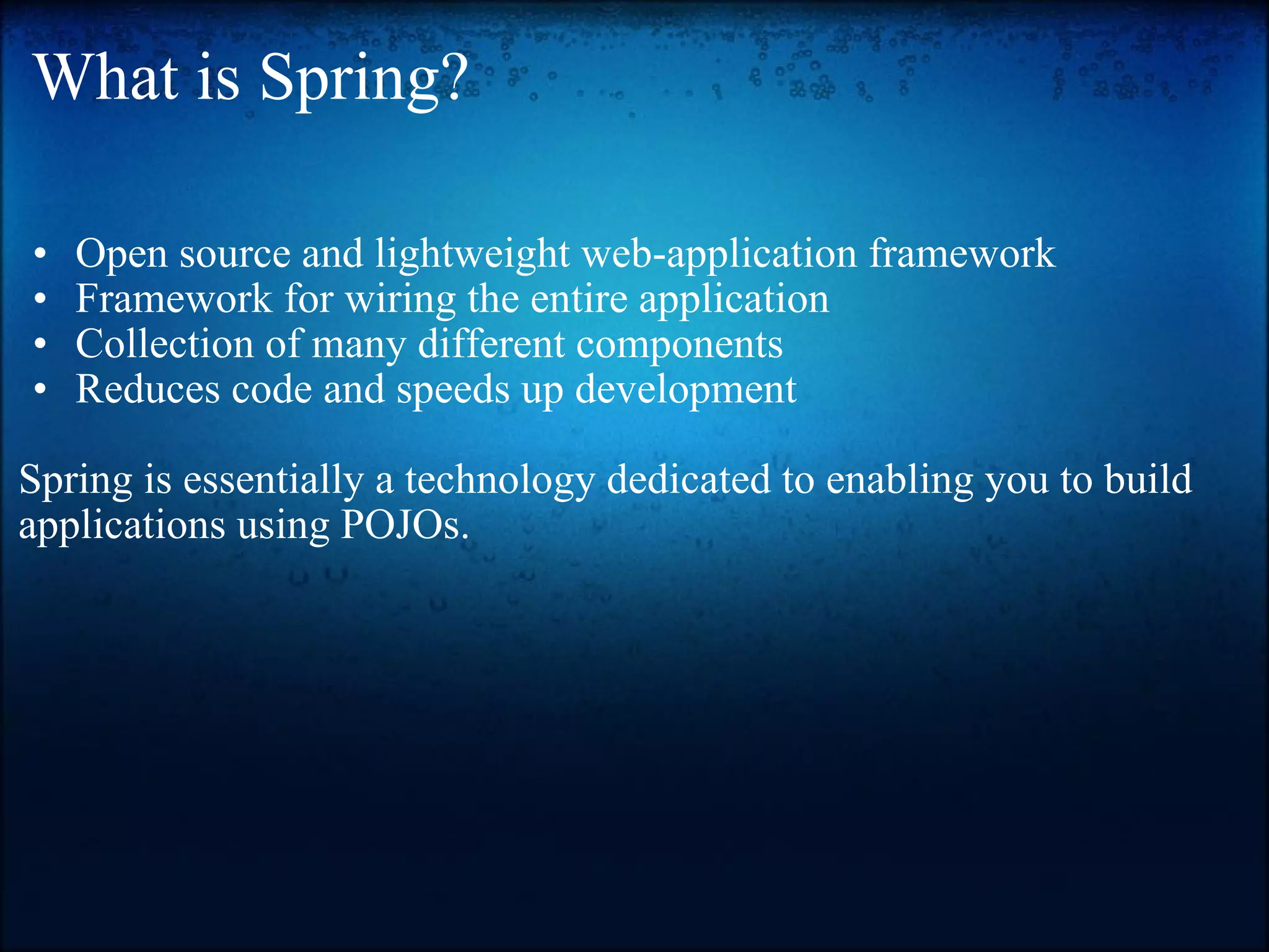 What is Spring? Open source and lightweight web-application framework  Framework for wiring the entire application  Collection of many different components  Reduces code and speeds up development    Spring is essentially a technology dedicated to enabling you to build applications using POJOs. 