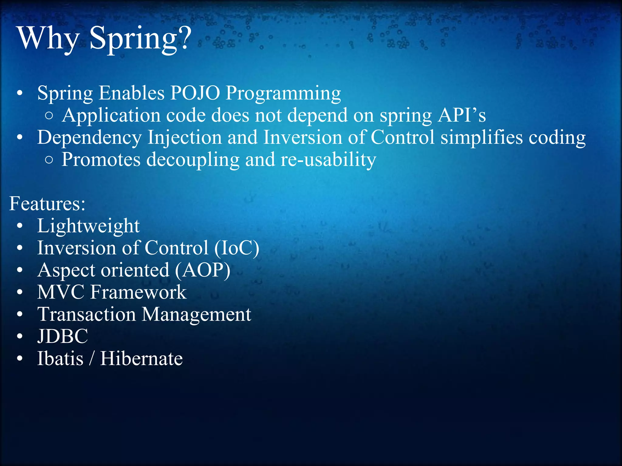 Why Spring? Spring Enables POJO Programming  Application code does not depend on spring API’s  Dependency Injection and Inversion of Control simplifies coding Promotes decoupling and re-usability    Features: Lightweight  Inversion of Control (IoC)  Aspect oriented (AOP)  MVC Framework  Transaction Management  JDBC  Ibatis / Hibernate 