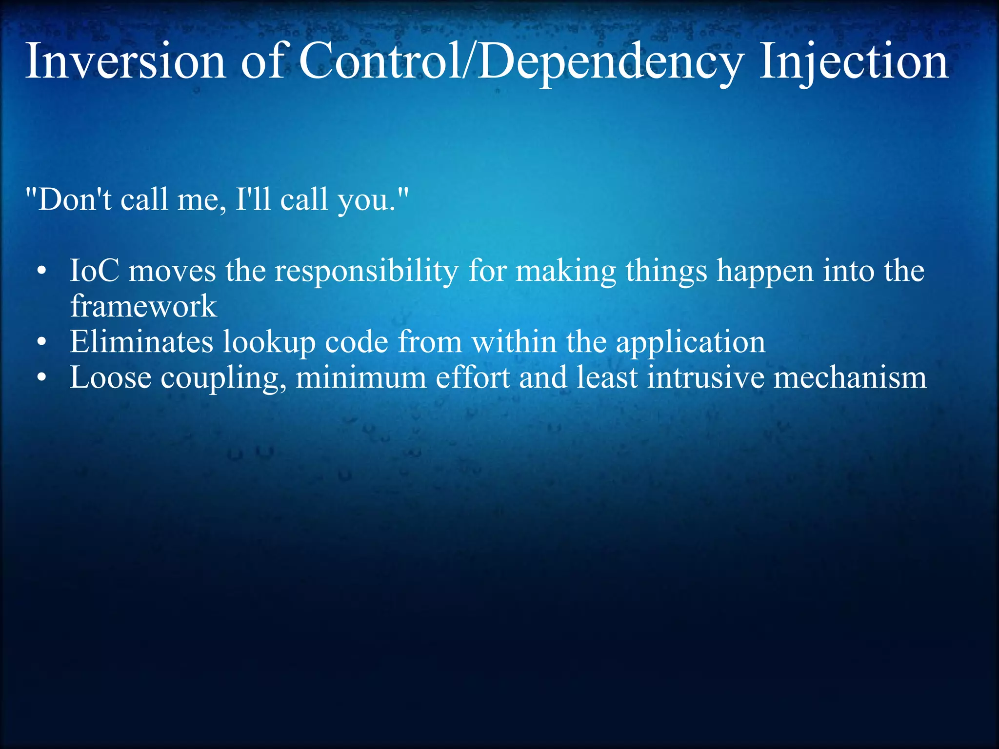 Inversion of Control/Dependency Injection &quot;Don't call me, I'll call you.&quot;    IoC moves the responsibility for making things happen into the framework Eliminates lookup code from within the application  Loose coupling, minimum effort and least intrusive mechanism   