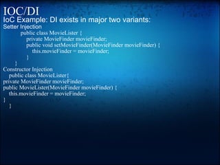 IOC/DI IoC Example: DI exists in major two variants: Setter Injection              public class MovieLister {                 private MovieFinder movieFinder;                  public void setMovieFinder(MovieFinder movieFinder) {                     this.movieFinder = movieFinder;                 }         } Constructor Injection       public class MovieLister{ private MovieFinder movieFinder; public MovieLister(MovieFinder movieFinder) {     this.movieFinder = movieFinder; }       } 