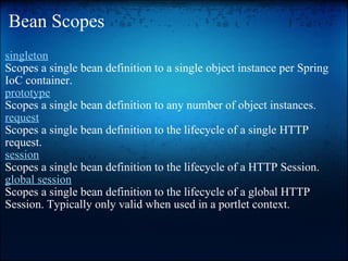 Bean Scopes  singleton   Scopes a single bean definition to a single object instance per Spring IoC container. prototype   Scopes a single bean definition to any number of object instances. request   Scopes a single bean definition to the lifecycle of a single HTTP request.  session   Scopes a single bean definition to the lifecycle of a HTTP Session.  global session   Scopes a single bean definition to the lifecycle of a global HTTP Session. Typically only valid when used in a portlet context.  