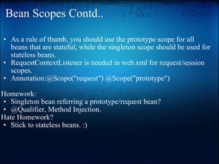 Bean Scopes Contd.. As a rule of thumb, you should use the prototype scope for all beans that are stateful, while the singleton scope should be used for stateless beans. RequestContextListener is needed in web.xml for request/session scopes. Annotation:@Scope("request") @Scope("prototype")   Homework:  Singleton bean referring a prototype/request bean? @Qualifier, Method Injection.  Hate Homework? Stick to stateless beans. :)  