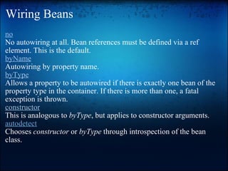 Wiring Beans no No autowiring at all. Bean references must be defined via a ref element. This is the default. byName Autowiring by property name.  byType Allows a property to be autowired if there is exactly one bean of the property type in the container. If there is more than one, a fatal exception is thrown. constructor This is analogous to  byType , but applies to constructor arguments. autodetect Chooses  constructor  or  byType  through introspection of the bean class.  