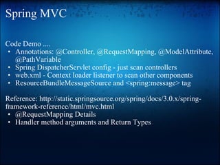 Spring MVC Code Demo .... Annotations: @Controller, @RequestMapping, @ModelAttribute, @PathVariable Spring DispatcherServlet config - just scan controllers   web.xml - Context loader listener to scan other components ResourceBundleMessageSource and <spring:message> tag    Reference: http://static.springsource.org/spring/docs/3.0.x/spring-framework-reference/html/mvc.html  @RequestMapping Details  Handler method arguments and Return Types 