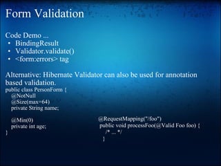 Form Validation Code Demo ... BindingResult Validator.validate() <form:errors> tag    Alternative: Hibernate Validator can also be used for annotation based validation.   public class PersonForm {       @NotNull       @Size(max=64)       private String name;         @Min(0)       private int age;  } @RequestMapping("/foo")    public void processFoo(@Valid Foo foo) {       /* ... */      } 