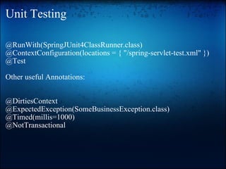 Unit Testing @RunWith(SpringJUnit4ClassRunner.class) @ContextConfiguration(locations = { "/spring-servlet-test.xml" }) @Test Other useful Annotations: @DirtiesContext  @ExpectedException(SomeBusinessException.class) @Timed(millis=1000) @NotTransactional    