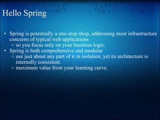 Hello Spring Spring is potentially a one-stop shop, addressing most infrastructure concerns of typical web applications so you focus only on your business logic. Spring is both comprehensive and modular use just about any part of it in isolation, yet its architecture is internally consistent. maximum value from your learning curve. 