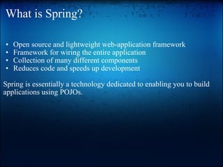 What is Spring? Open source and lightweight web-application framework  Framework for wiring the entire application  Collection of many different components  Reduces code and speeds up development    Spring is essentially a technology dedicated to enabling you to build applications using POJOs. 